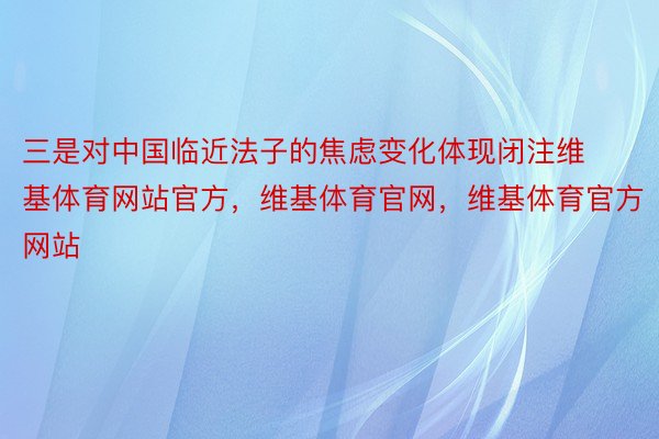 三是对中国临近法子的焦虑变化体现闭注维基体育网站官方，维基体育官网，维基体育官方网站