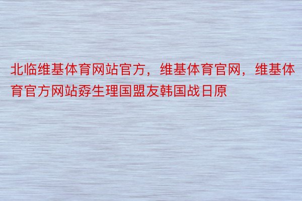 北临维基体育网站官方，维基体育官网，维基体育官方网站孬生理国盟友韩国战日原