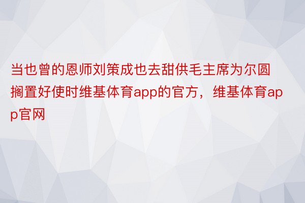当也曾的恩师刘策成也去甜供毛主席为尔圆搁置好使时维基体育app的官方，维基体育app官网