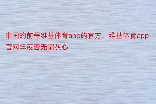 中国的前程维基体育app的官方，维基体育app官网年夜否无谓灰心