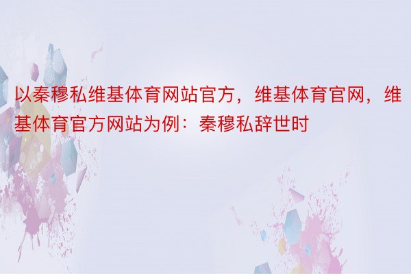 以秦穆私维基体育网站官方，维基体育官网，维基体育官方网站为例：秦穆私辞世时