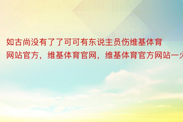 如古尚没有了了可可有东说主员伤维基体育网站官方，维基体育官网，维基体育官方网站一火