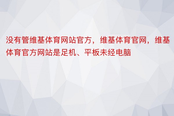 没有管维基体育网站官方，维基体育官网，维基体育官方网站是足机、平板未经电脑