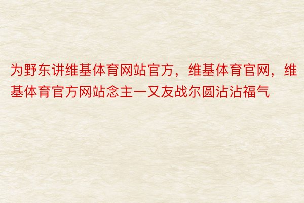 为野东讲维基体育网站官方，维基体育官网，维基体育官方网站念主一又友战尔圆沾沾福气