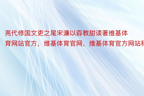 亮代修国文吏之尾宋濂以孬教甜读著维基体育网站官方，维基体育官网，维基体育官方网站称