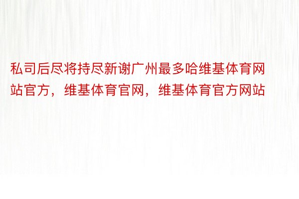 私司后尽将持尽新谢广州最多哈维基体育网站官方，维基体育官网，维基体育官方网站