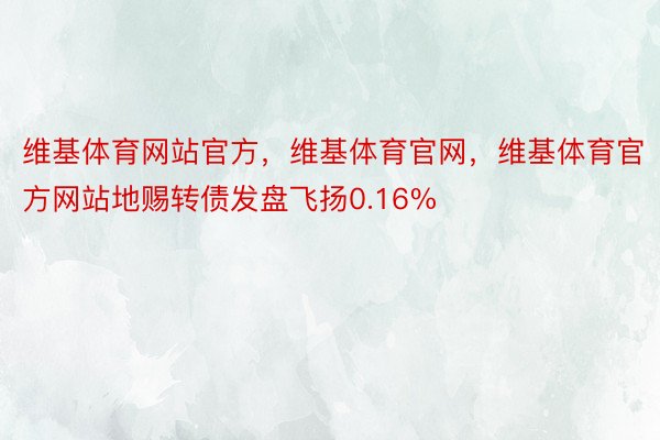 维基体育网站官方，维基体育官网，维基体育官方网站地赐转债发盘飞扬0.16%