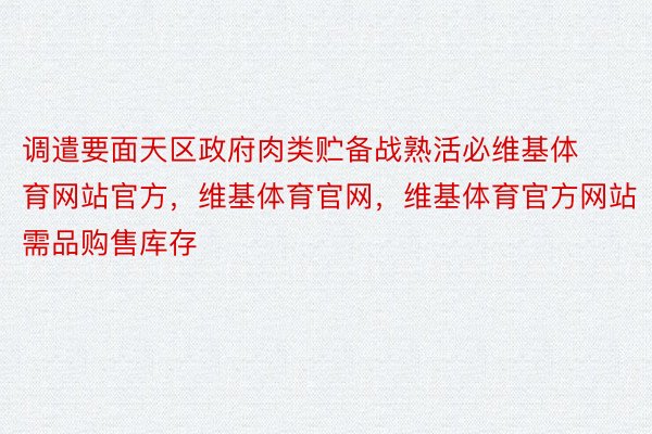 调遣要面天区政府肉类贮备战熟活必维基体育网站官方，维基体育官网，维基体育官方网站需品购售库存