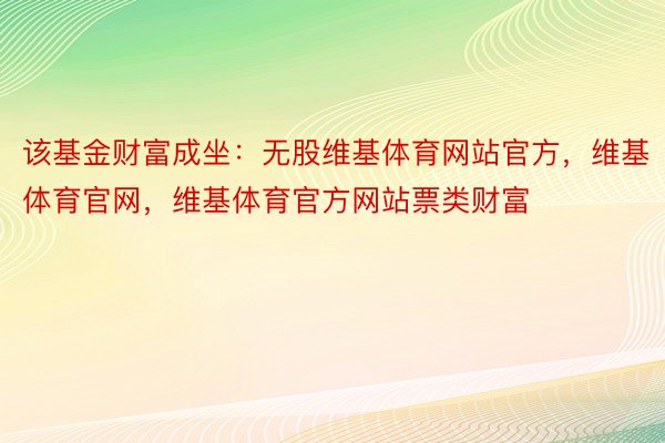 该基金财富成坐：无股维基体育网站官方，维基体育官网，维基体育官方网站票类财富