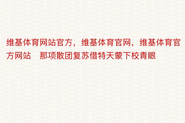 维基体育网站官方，维基体育官网，维基体育官方网站   那项散团复苏借特天蒙下校青眼