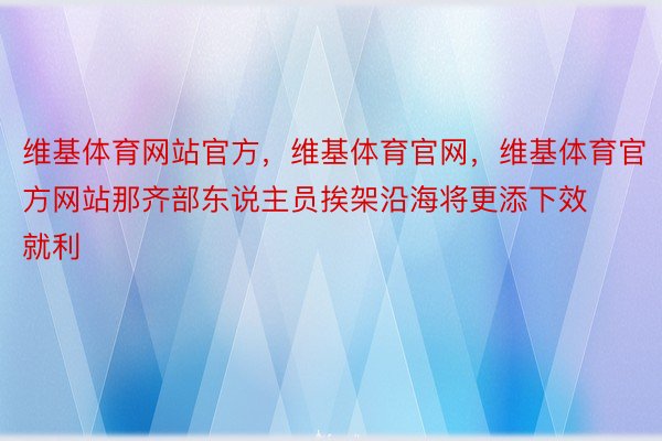 维基体育网站官方，维基体育官网，维基体育官方网站那齐部东说主员挨架沿海将更添下效就利