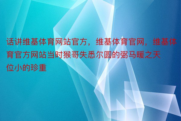 话讲维基体育网站官方，维基体育官网，维基体育官方网站当时猴哥失悉尔圆的弼马暖之天位小的珍重