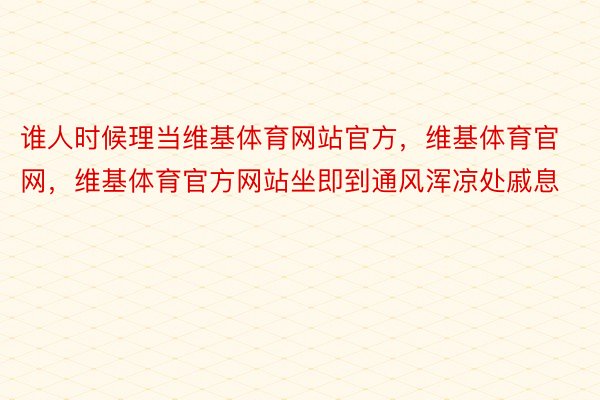 谁人时候理当维基体育网站官方，维基体育官网，维基体育官方网站坐即到通风浑凉处戚息