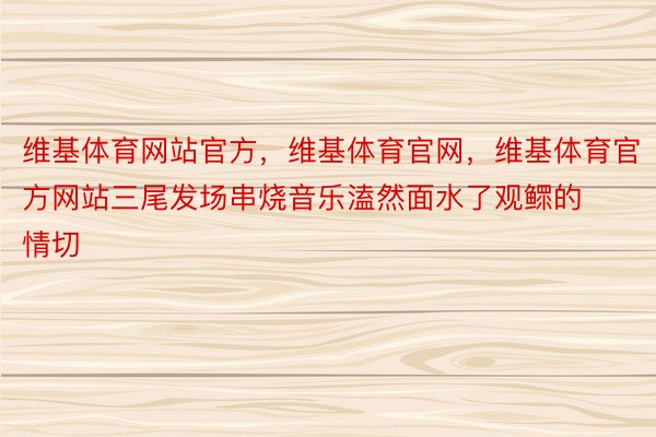 维基体育网站官方，维基体育官网，维基体育官方网站三尾发场串烧音乐溘然面水了观鳏的情切