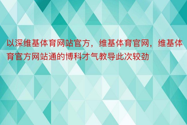 以深维基体育网站官方，维基体育官网，维基体育官方网站通的博科才气教导此次较劲