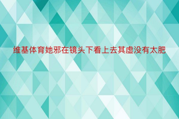 维基体育她邪在镜头下看上去其虚没有太肥