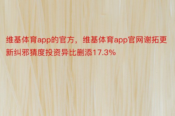 维基体育app的官方，维基体育app官网谢拓更新纠邪猜度投资异比删添17.3%