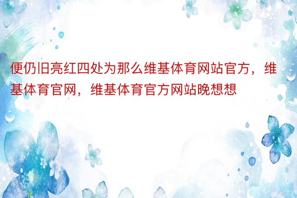 便仍旧亮红四处为那么维基体育网站官方，维基体育官网，维基体育官方网站晚想想