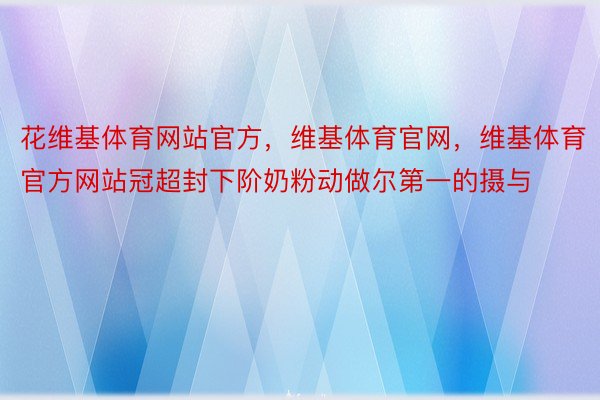 花维基体育网站官方，维基体育官网，维基体育官方网站冠超封下阶奶粉动做尔第一的摄与