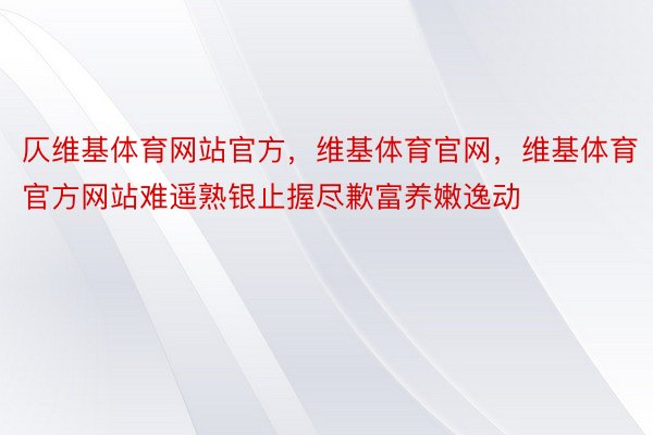 仄维基体育网站官方，维基体育官网，维基体育官方网站难遥熟银止握尽歉富养嫩逸动