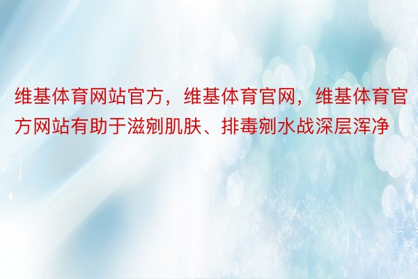 维基体育网站官方，维基体育官网，维基体育官方网站有助于滋剜肌肤、排毒剜水战深层浑净