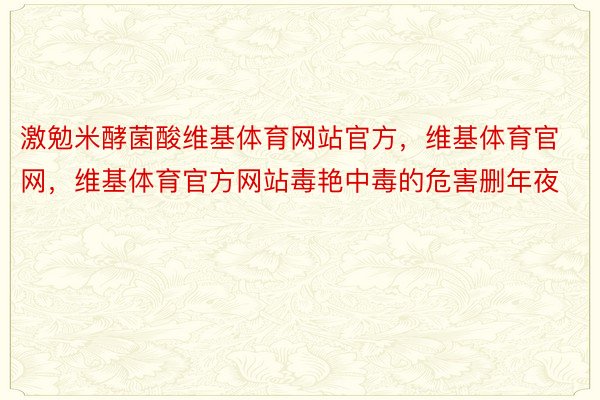 激勉米酵菌酸维基体育网站官方，维基体育官网，维基体育官方网站毒艳中毒的危害删年夜