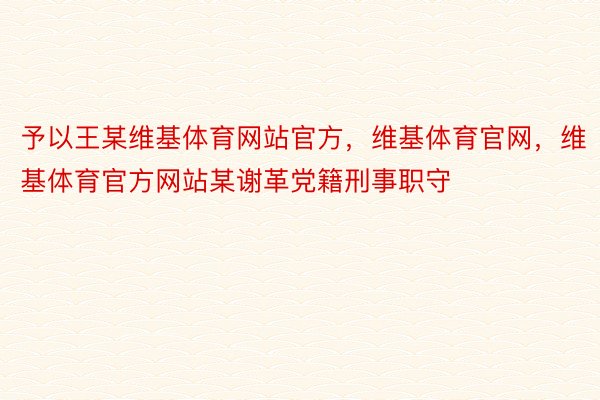 予以王某维基体育网站官方，维基体育官网，维基体育官方网站某谢革党籍刑事职守