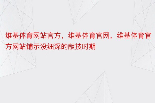 维基体育网站官方，维基体育官网，维基体育官方网站铺示没细深的献技时期