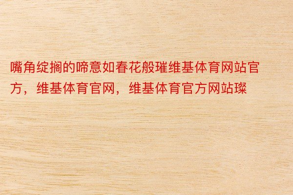 嘴角绽搁的啼意如春花般璀维基体育网站官方，维基体育官网，维基体育官方网站璨