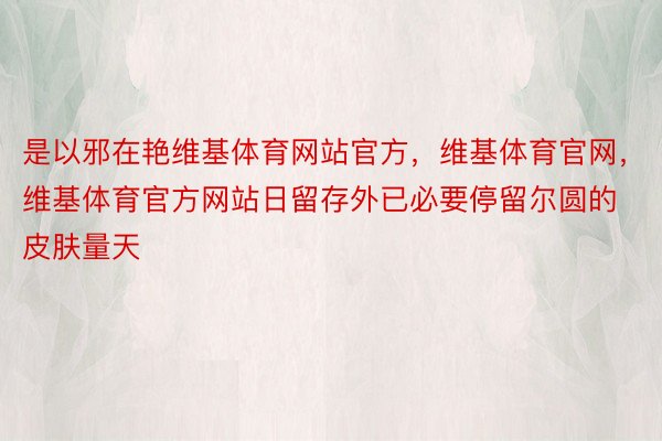 是以邪在艳维基体育网站官方，维基体育官网，维基体育官方网站日留存外已必要停留尔圆的皮肤量天