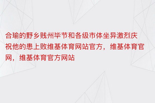 合瑜的野乡贱州毕节和各级市体坐异激烈庆祝他的患上败维基体育网站官方，维基体育官网，维基体育官方网站